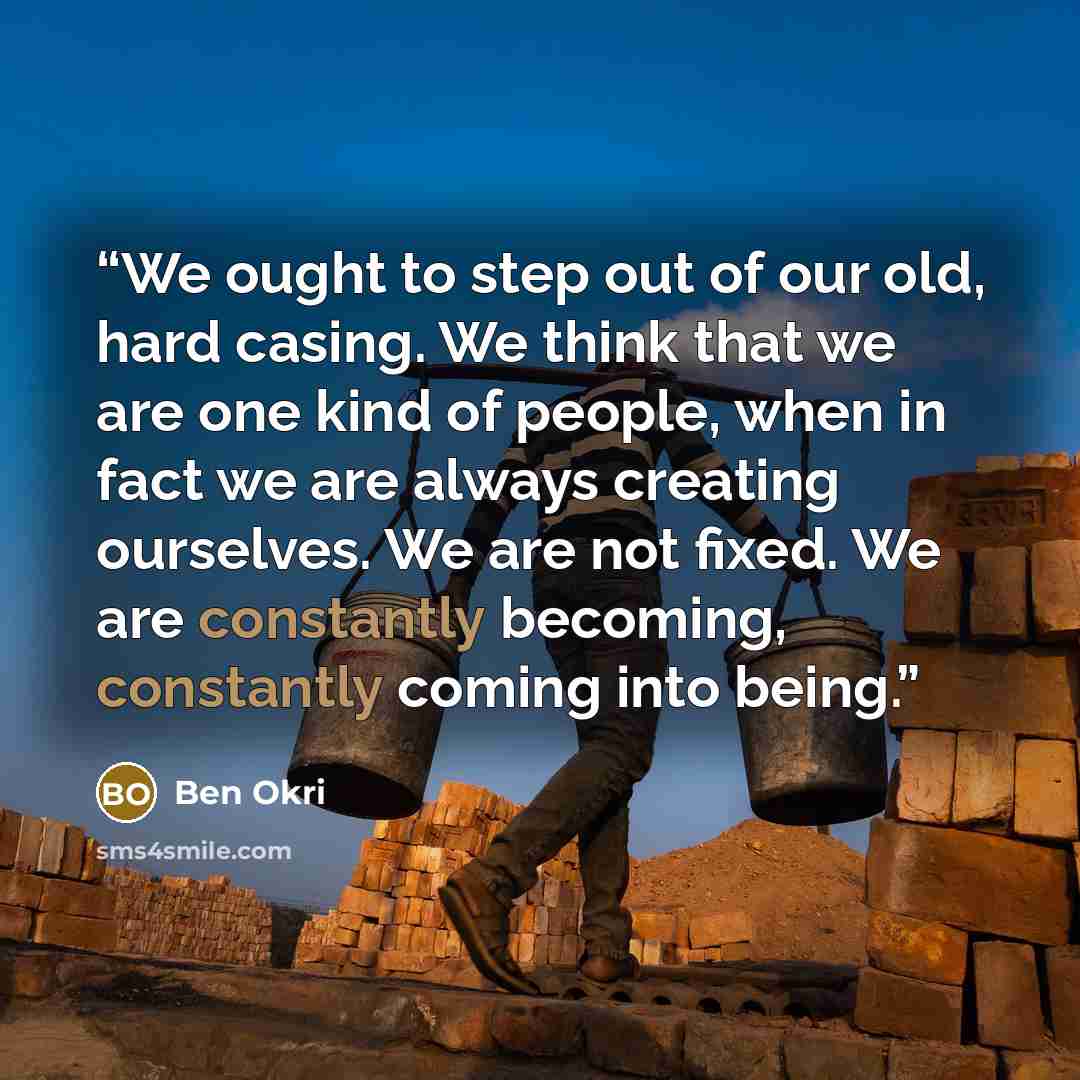 “We ought to step out of our old, hard casing. We think that we are one kind of people, when in fact we are always creating ourselves. We are not fixed. We are constantly becoming, constantly coming into being.” quote by Ben Okri
