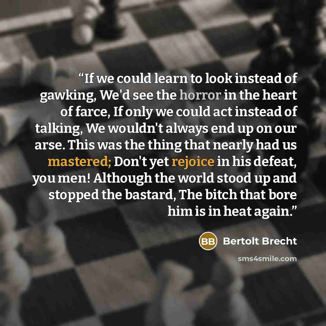 “If we could learn to look instead of gawking, We'd see the horror in the heart of farce, If only we could act instead of talking, We wouldn't always end up on our arse. This was the thing that nearly had us mastered; Don't yet rejoice in his defeat, you men! Although the world stood up and stopped…” quote by Bertolt Brecht