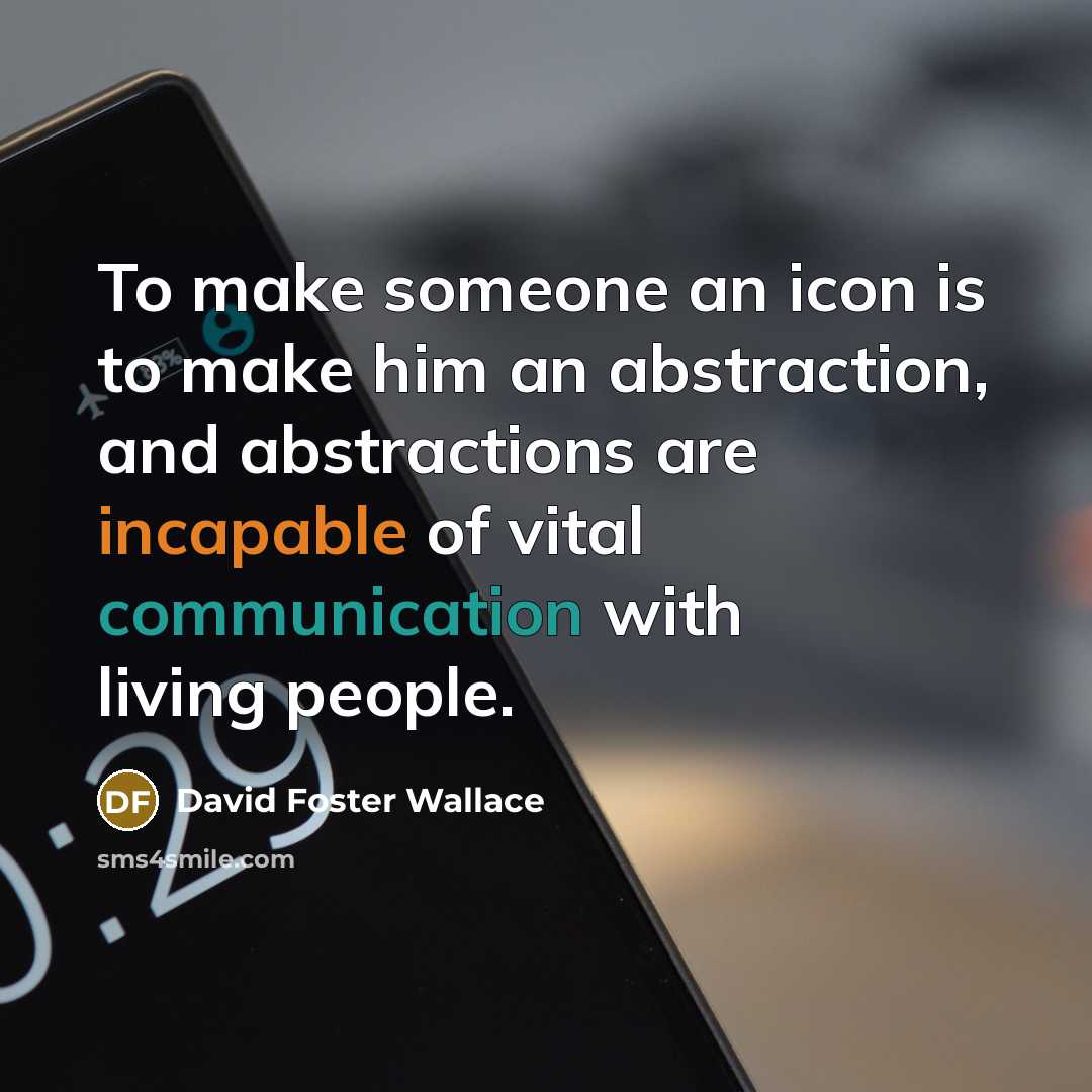 “To make someone an icon is to make him an abstraction, and abstractions are incapable of vital communication with living people.” quote by David Foster Wallace