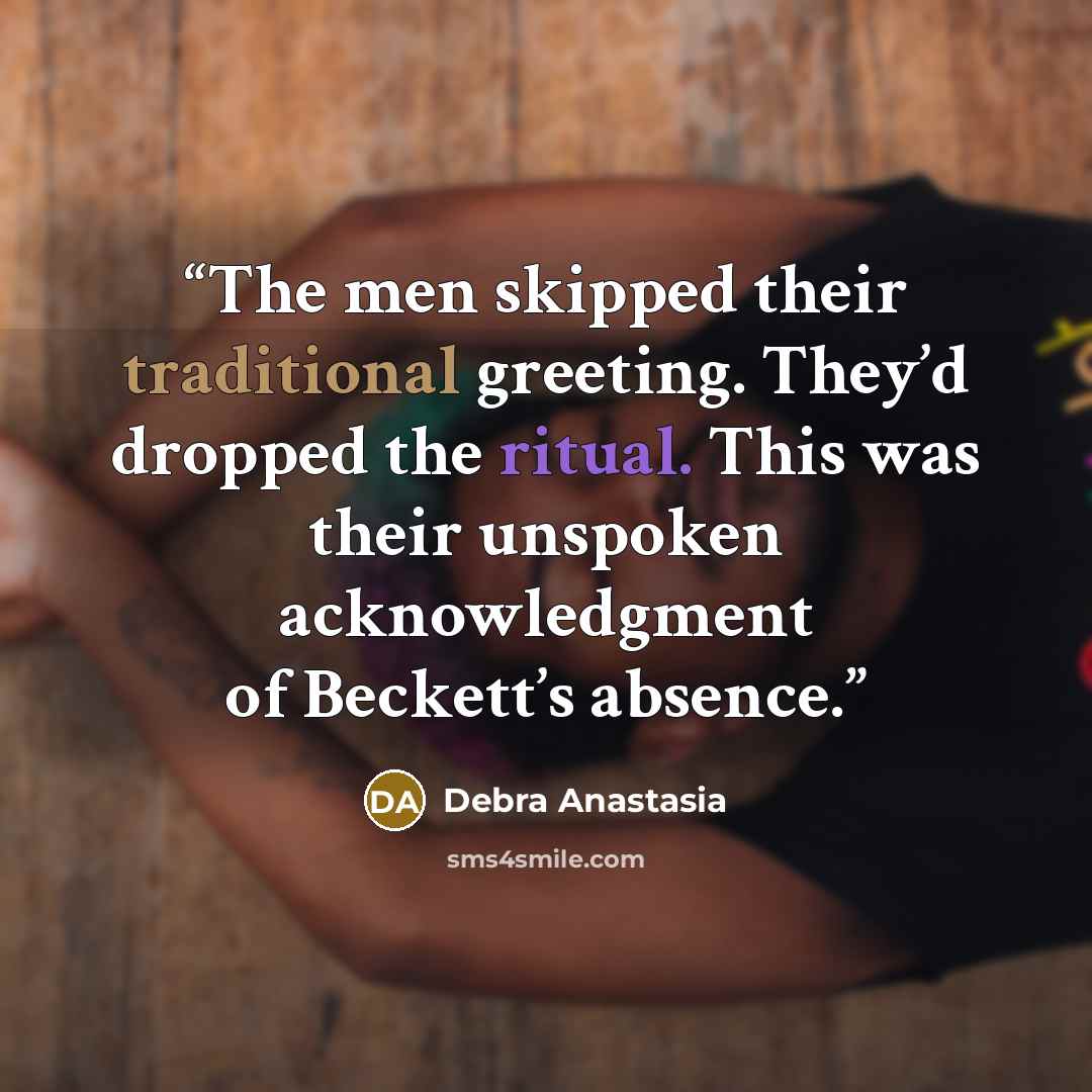 “The men skipped their traditional greeting. They’d dropped the ritual. This was their unspoken acknowledgment of Beckett’s absence.” quote by Debra Anastasia