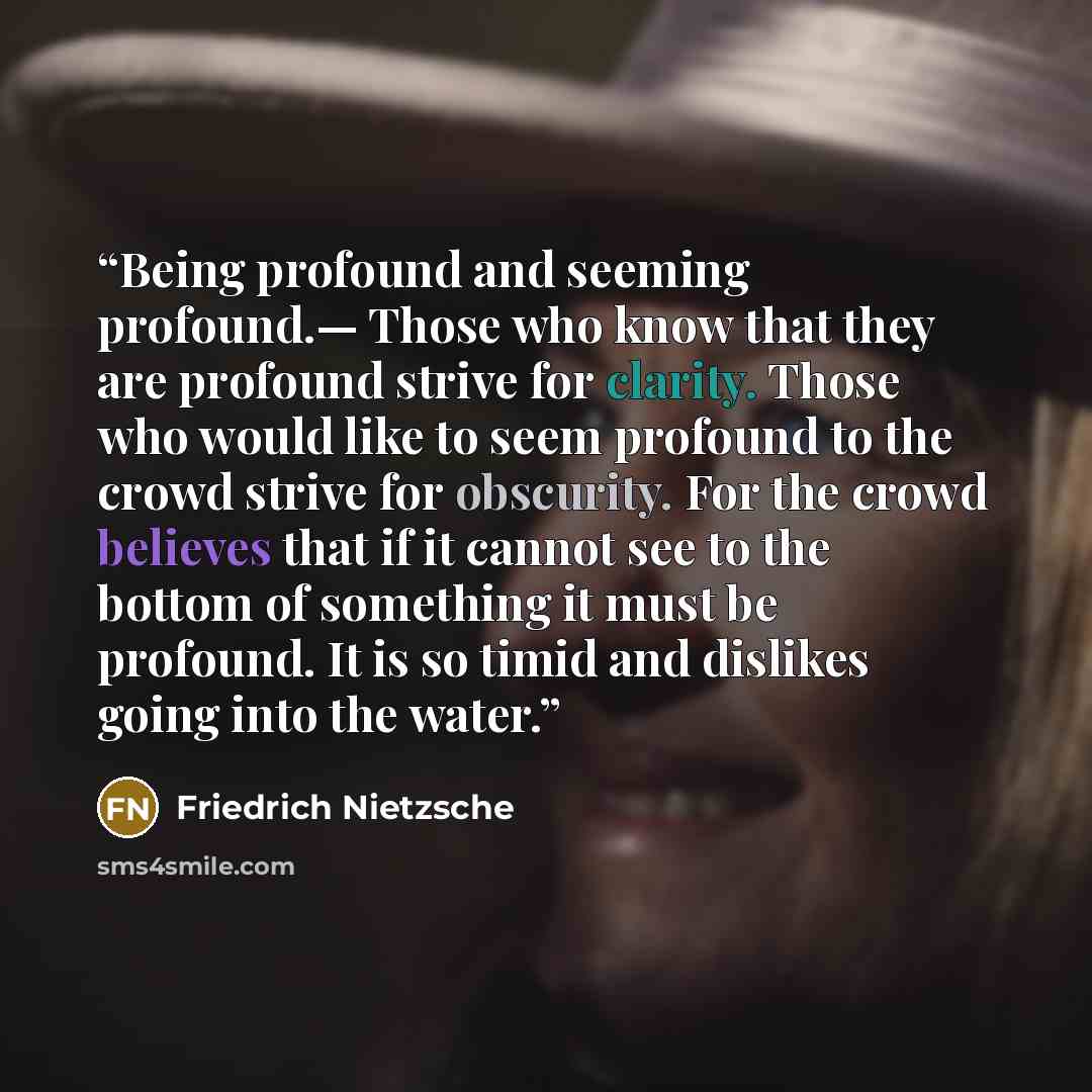 “Being profound and seeming profound.— Those who know that they are profound strive for clarity. Those who would like to seem profound to the crowd strive for obscurity. For the crowd believes that if it cannot see to the bottom of something it must be profound. It is so timid and dislikes going…” quote by Friedrich Nietzsche