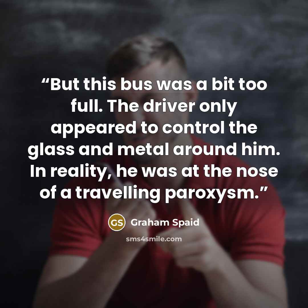 “But this bus was a bit too full. The driver only appeared to control the glass and metal around him. In reality, he was at the nose of a travelling paroxysm.” quote by Graham Spaid