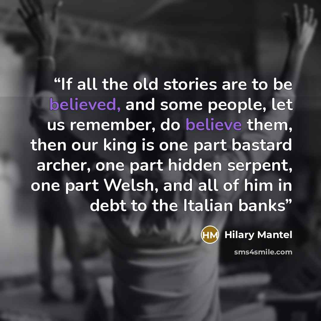 “If all the old stories are to be believed, and some people, let us remember, do believe them, then our king is one part bastard archer, one part hidden serpent, one part Welsh, and all of him in debt to the Italian banks” quote by Hilary Mantel