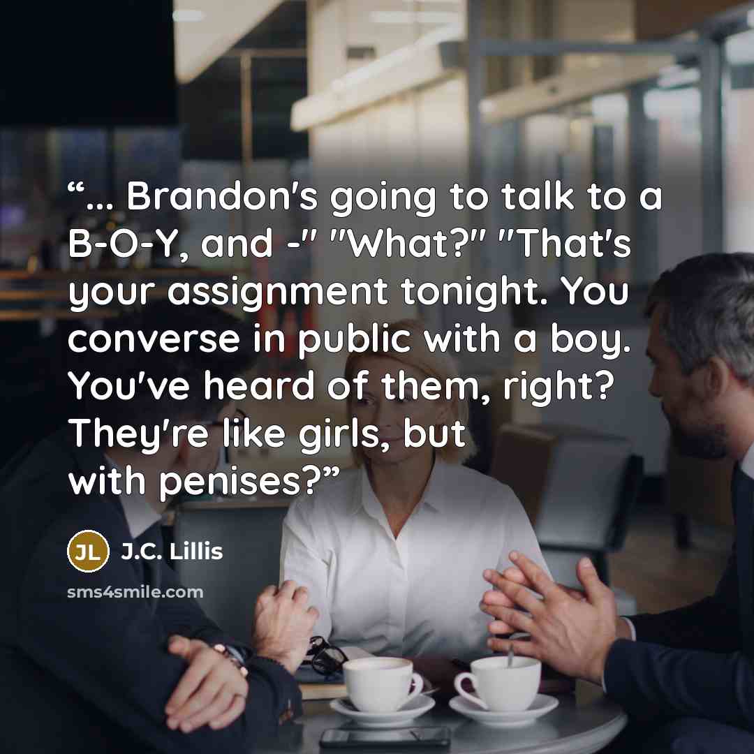 “... Brandon's going to talk to a B-O-Y, and -" "What?" "That's your assignment tonight. You converse in public with a boy. You've heard of them, right? They're like girls, but with penises?” quote by J.C. Lillis