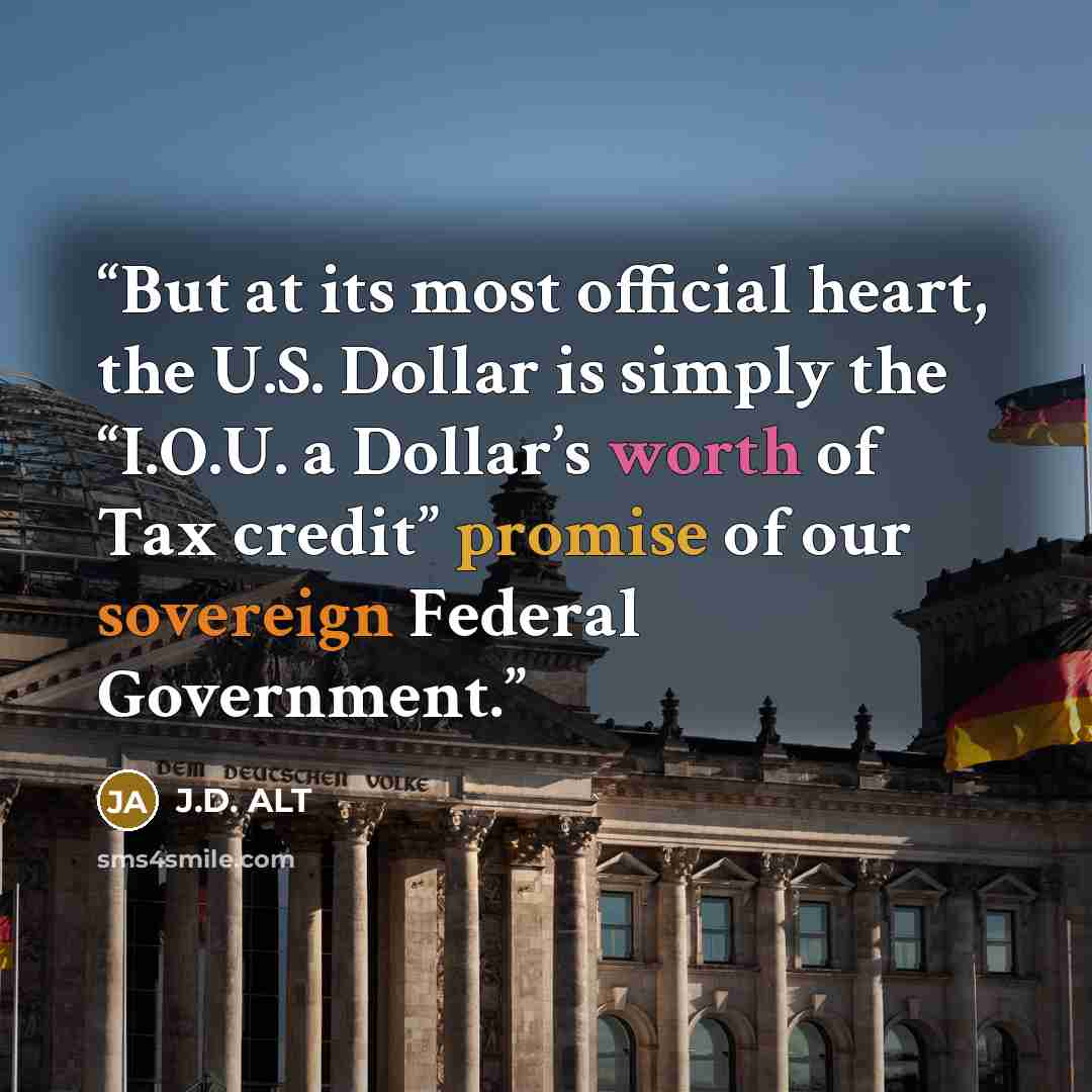 “But at its most official heart, the U.S. Dollar is simply the “I.O.U. a Dollar’s worth of Tax credit” promise of our sovereign Federal Government.” quote by J.D. ALT