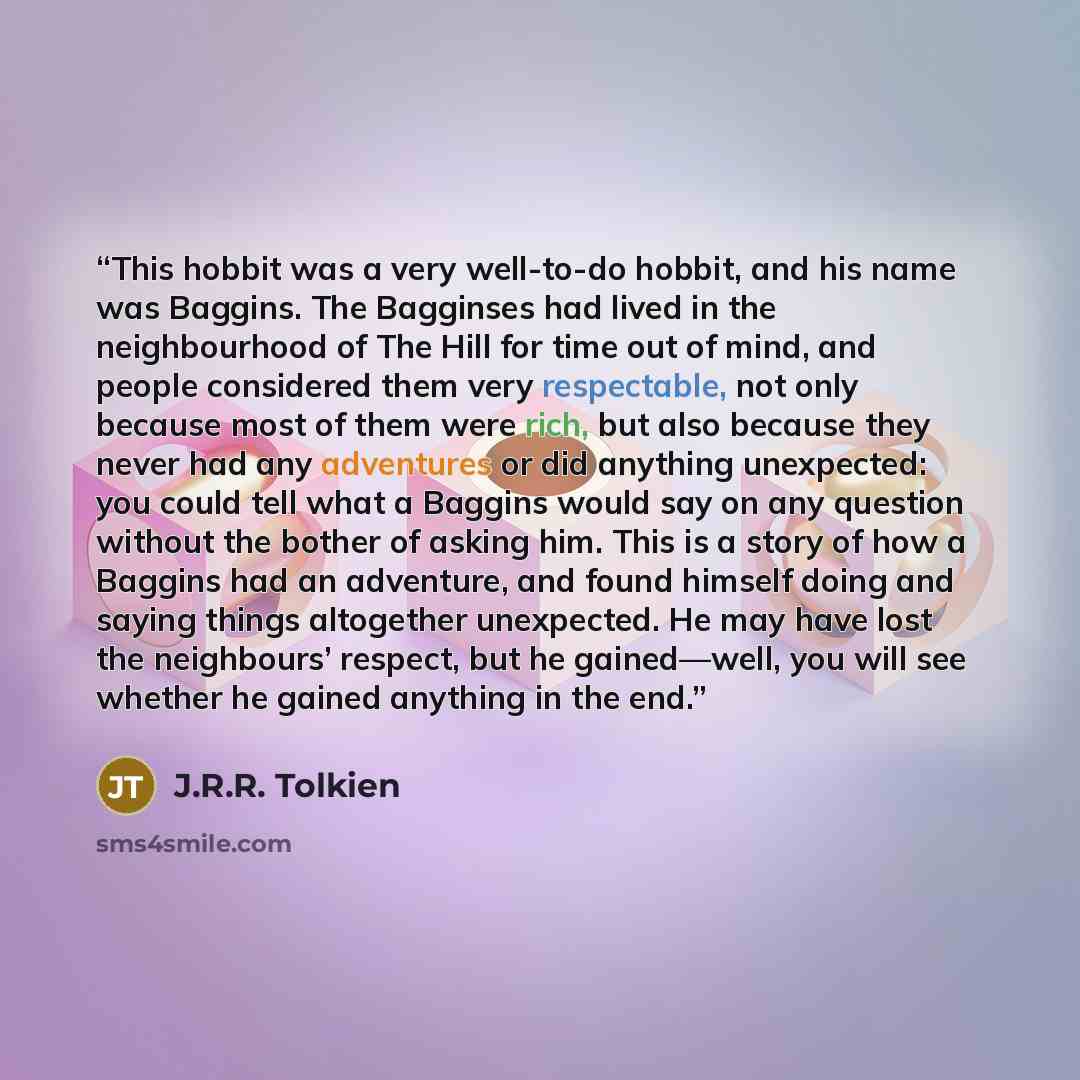 “This hobbit was a very well-to-do hobbit, and his name was Baggins. The Bagginses had lived in the neighbourhood of The Hill for time out of mind, and people considered them very respectable, not only because most of them were rich, but also because they never had any adventures or did anything…” quote by J.R.R. Tolkien