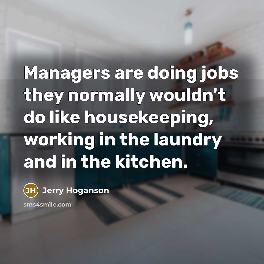 “Managers are doing jobs they normally wouldn't do like housekeeping, working in the laundry and in the kitchen.” quote by Jerry Hoganson