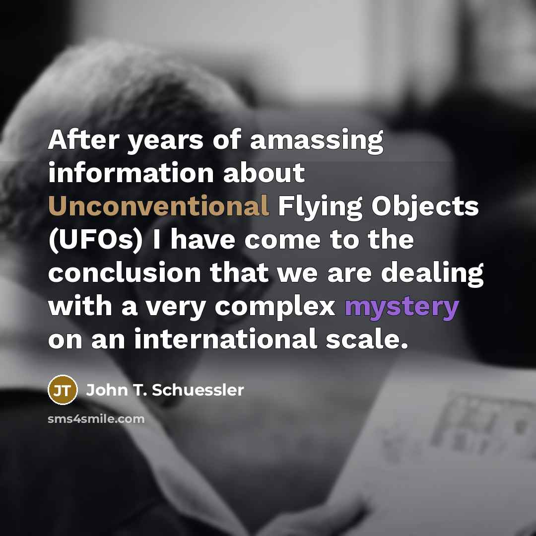 “After years of amassing information about Unconventional Flying Objects (UFOs) I have come to the conclusion that we are dealing with a very complex mystery on an international scale.” quote by John T. Schuessler