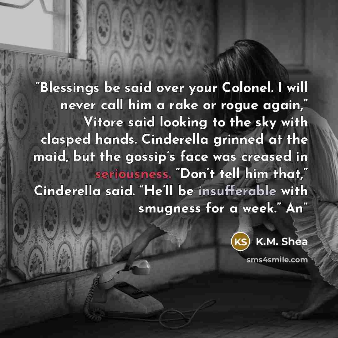 “Blessings be said over your Colonel. I will never call him a rake or rogue again,” Vitore said looking to the sky with clasped hands. Cinderella grinned at the maid, but the gossip’s face was creased in seriousness. “Don’t tell him that,” Cinderella said. “He’ll be insufferable with smugness for a…” quote by K.M. Shea