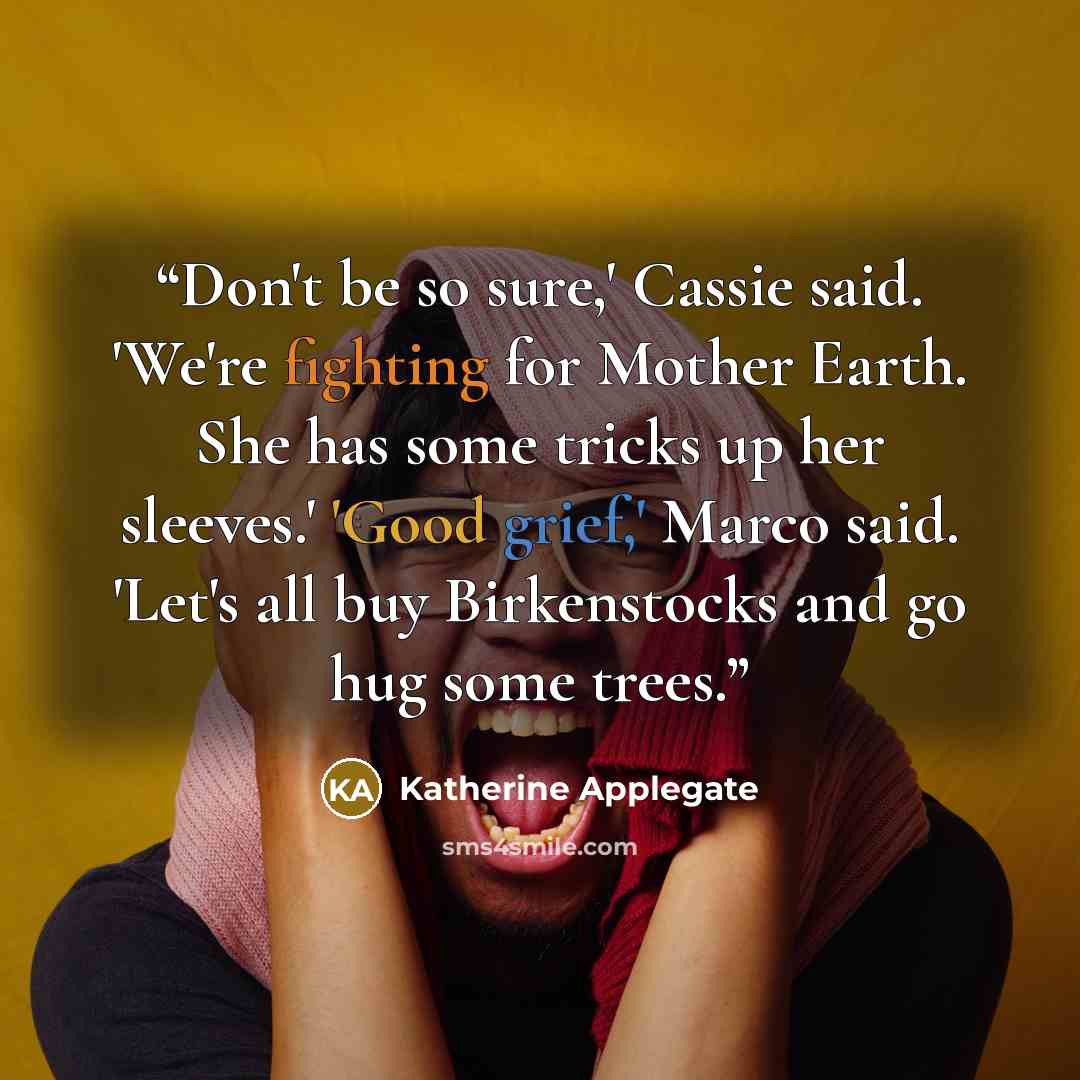 “Don't be so sure,' Cassie said. 'We're fighting for Mother Earth. She has some tricks up her sleeves.' 'Good grief,' Marco said. 'Let's all buy Birkenstocks and go hug some trees.” quote by Katherine Applegate