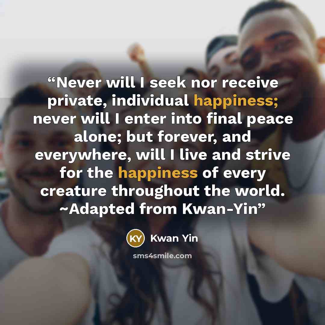 “Never will I seek nor receive private, individual happiness; never will I enter into final peace alone; but forever, and everywhere, will I live and strive for the happiness of every creature throughout the world. ~Adapted from Kwan-Yin” quote by Kwan Yin