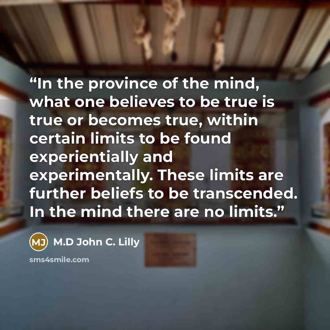 “In the province of the mind, what one believes to be true is true or becomes true, within certain limits to be found experientially and experimentally. These limits are further beliefs to be transcended. In the mind there are no limits.” quote by M.D John C. Lilly