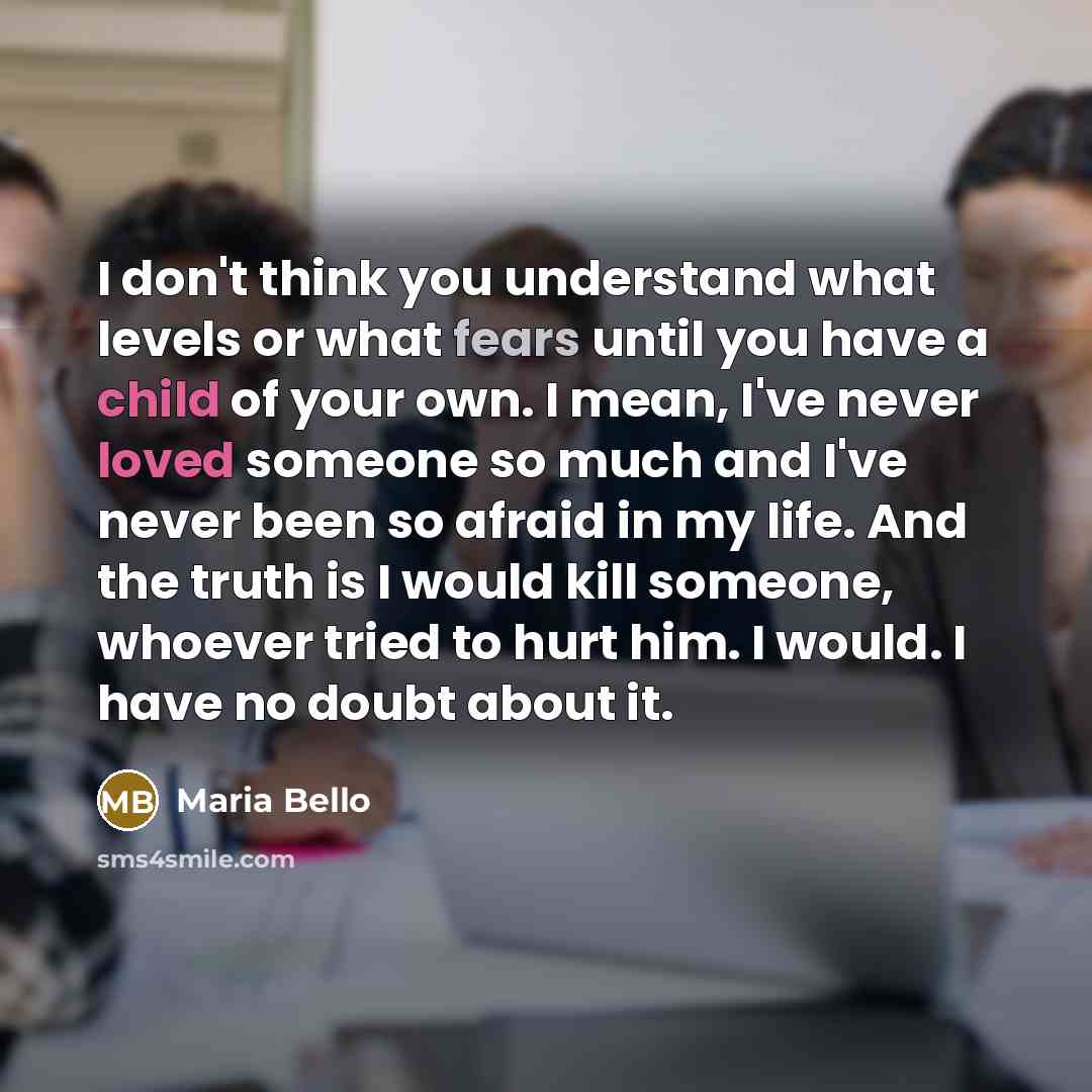 “I don't think you understand what levels or what fears until you have a child of your own. I mean, I've never loved someone so much and I've never been so afraid in my life. And the truth is I would kill someone, whoever tried to hurt him. I would. I have no doubt about it.” quote by Maria Bello