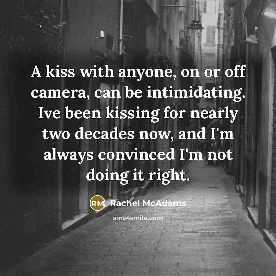 “A kiss with anyone, on or off camera, can be intimidating. Ive been kissing for nearly two decades now, and I'm always convinced I'm not doing it right.” quote by Rachel McAdams