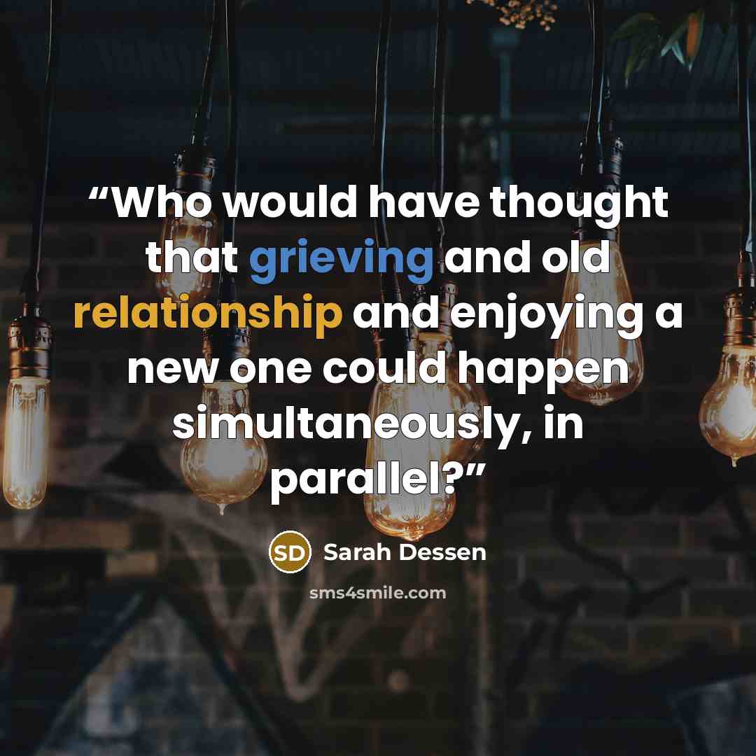 “Who would have thought that grieving and old relationship and enjoying a new one could happen simultaneously, in parallel?” quote by Sarah Dessen