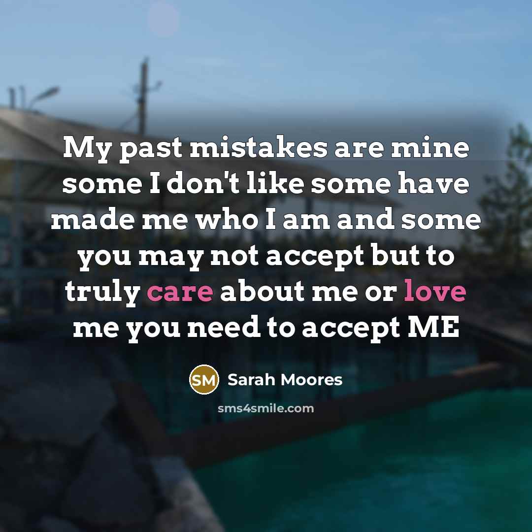 “My past mistakes are mine some I don't like some have made me who I am and some you may not accept but to truly care about me or love me you need to accept ME” quote by Sarah Moores