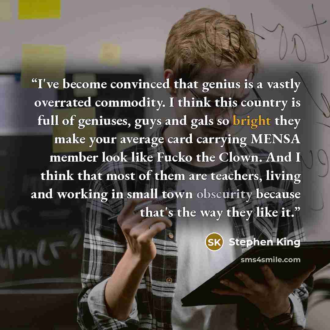 “I've become convinced that genius is a vastly overrated commodity. I think this country is full of geniuses, guys and gals so bright they make your average card carrying MENSA member look like Fucko the Clown. And I think that most of them are teachers, living and working in small town obscurity…” quote by Stephen King