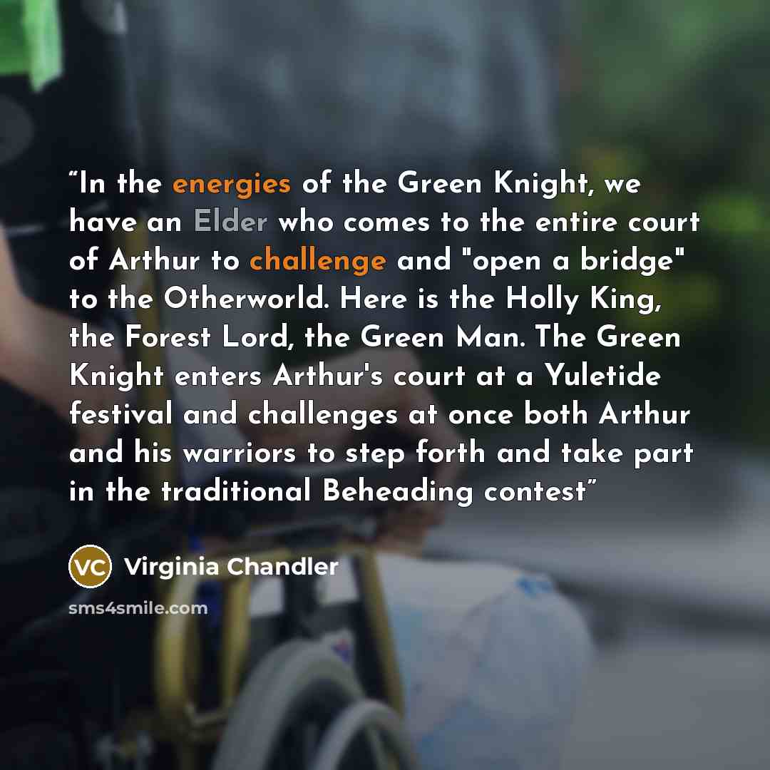 “In the energies of the Green Knight, we have an Elder who comes to the entire court of Arthur to challenge and "open a bridge" to the Otherworld. Here is the Holly King, the Forest Lord, the Green Man. The Green Knight enters Arthur's court at a Yuletide festival and challenges at once both Arthur…” quote by Virginia Chandler