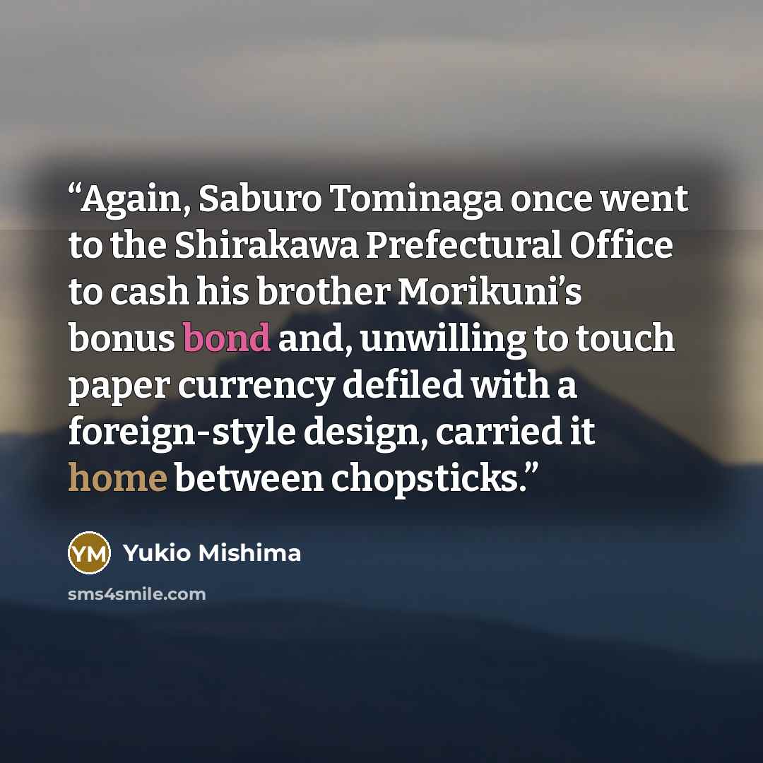 “Again, Saburo Tominaga once went to the Shirakawa Prefectural Office to cash his brother Morikuni’s bonus bond and, unwilling to touch paper currency defiled with a foreign-style design, carried it home between chopsticks.” quote by Yukio Mishima
