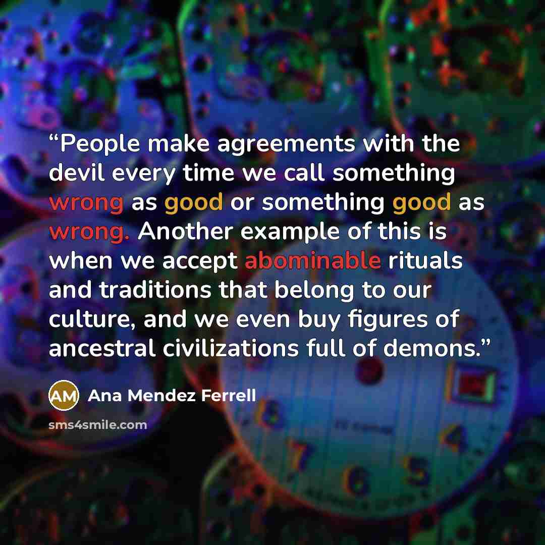 “People make agreements with the devil every time we call something wrong as good or something good as wrong. Another example of this is when we accept abominable rituals and traditions that belong to our culture, and we even buy figures of ancestral civilizations full of demons.” quote by Ana Mendez Ferrell