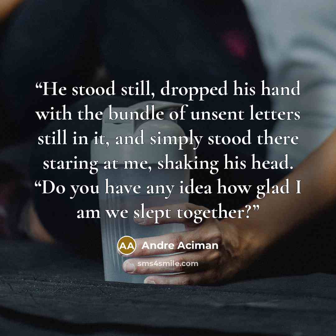 “He stood still, dropped his hand with the bundle of unsent letters still in it, and simply stood there staring at me, shaking his head. “Do you have any idea how glad I am we slept together?” quote by André Aciman