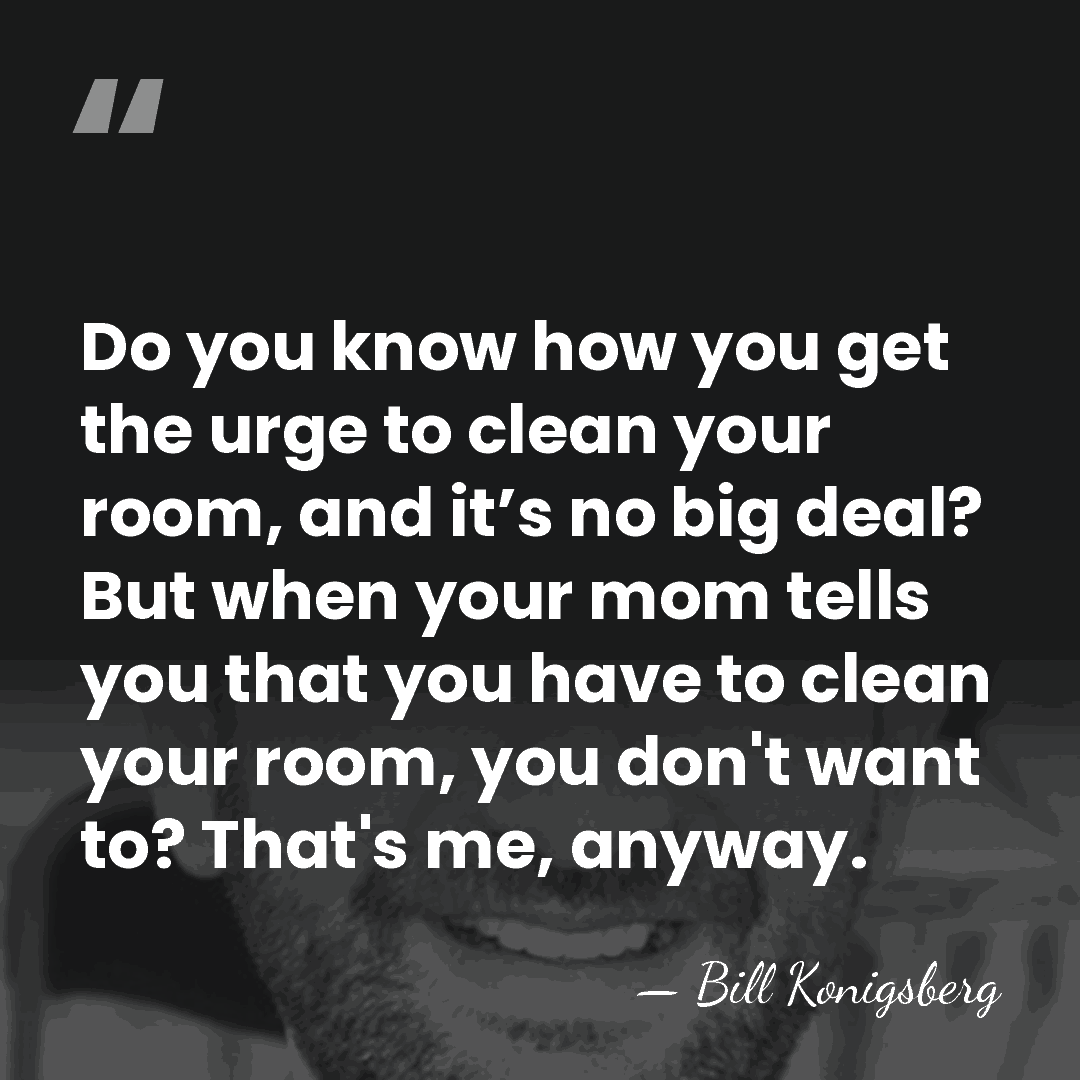 Do you know how you get the urge to clean your room,&hellip; - Bill Konigsberg