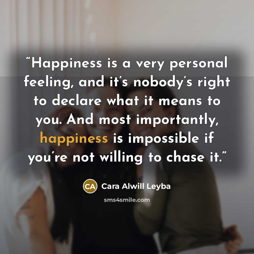 “Happiness is a very personal feeling, and it’s nobody’s right to declare what it means to you. And most importantly, happiness is impossible if you’re not willing to chase it.” quote by Cara Alwill Leyba