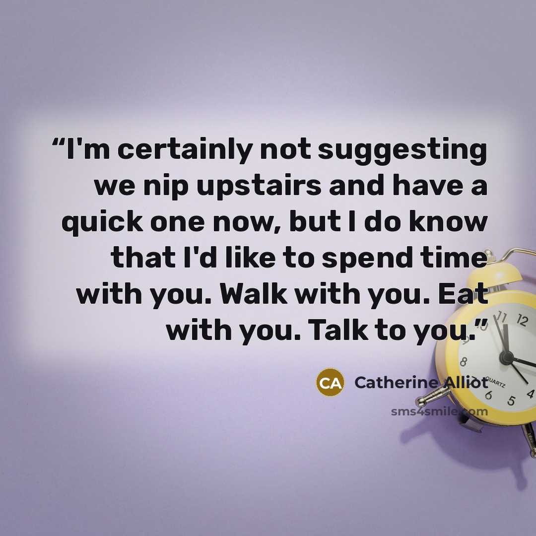 “I'm certainly not suggesting we nip upstairs and have a quick one now, but I do know that I'd like to spend time with you. Walk with you. Eat with you. Talk to you.” quote by Catherine Alliot