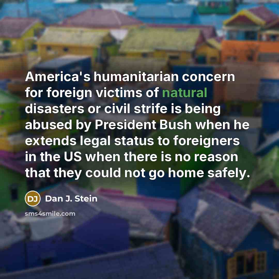 “America's humanitarian concern for foreign victims of natural disasters or civil strife is being abused by President Bush when he extends legal status to foreigners in the US when there is no reason that they could not go home safely.” quote by Dan J. Stein