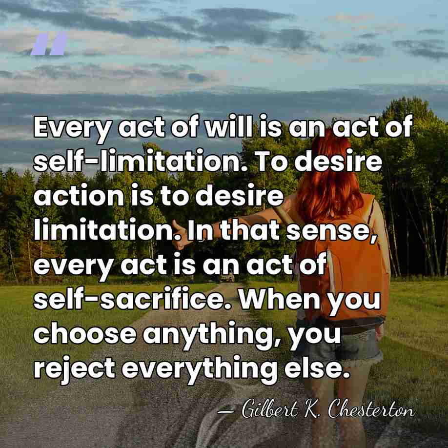 Every act of will is an act of self-limitation. To desire action&hellip; - Gilbert K. Chesterton