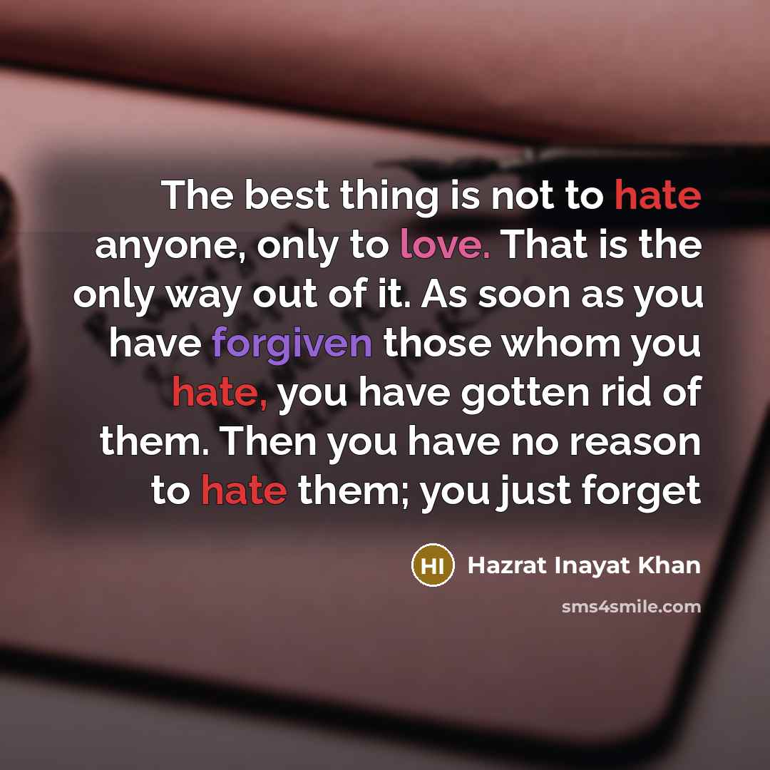 “The best thing is not to hate anyone, only to love. That is the only way out of it. As soon as you have forgiven those whom you hate, you have gotten rid of them. Then you have no reason to hate them; you just forget” quote by Hazrat Inayat Khan