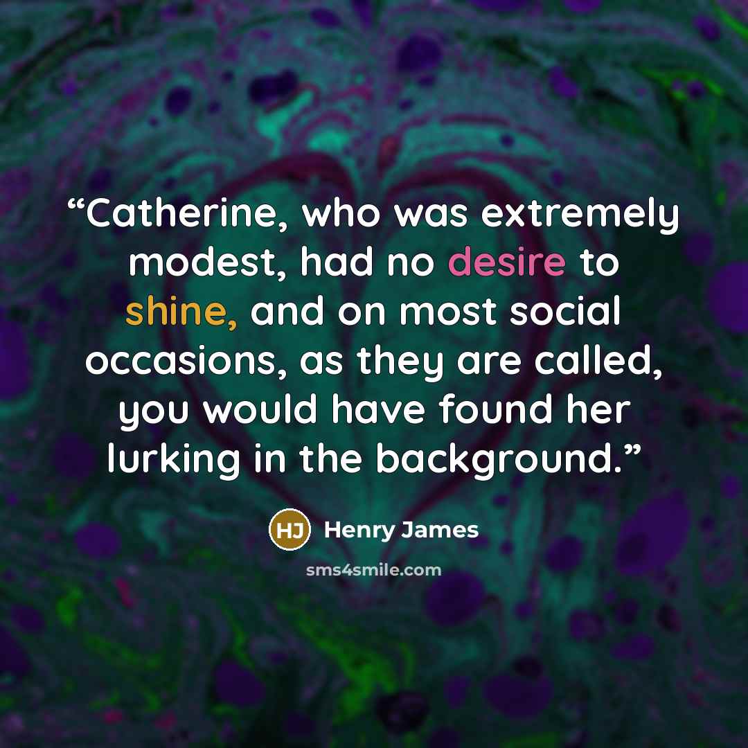 “Catherine, who was extremely modest, had no desire to shine, and on most social occasions, as they are called, you would have found her lurking in the background.” quote by Henry James