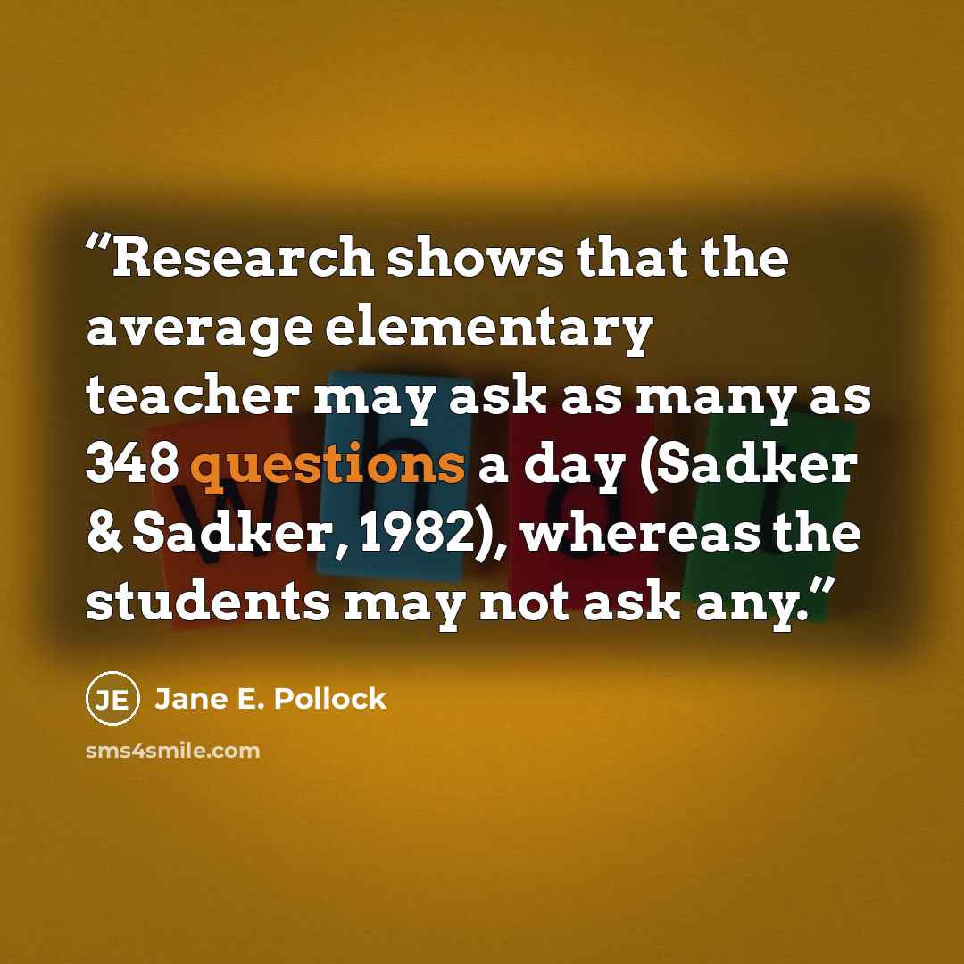 “Research shows that the average elementary teacher may ask as many as 348 questions a day (Sadker & Sadker, 1982), whereas the students may not ask any.” quote by Jane E. Pollock