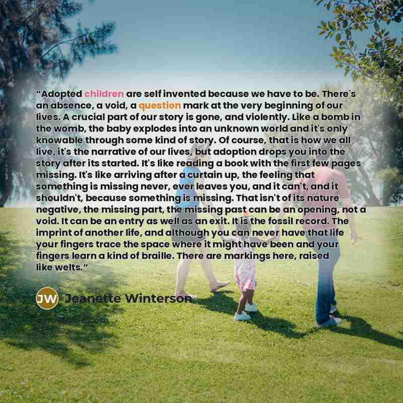 “Adopted children are self invented because we have to be. There's an absence, a void, a question mark at the very beginning of our lives. A crucial part of our story is gone, and violently. Like a bomb in the womb, the baby explodes into an unknown world and it's only knowable through some kind of…” quote by Jeanette Winterson