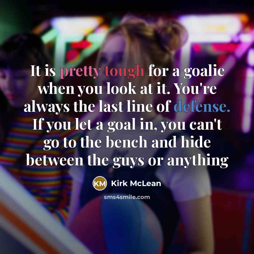 “It is pretty tough for a goalie when you look at it. You're always the last line of defense. If you let a goal in, you can't go to the bench and hide between the guys or anything” quote by Kirk McLean