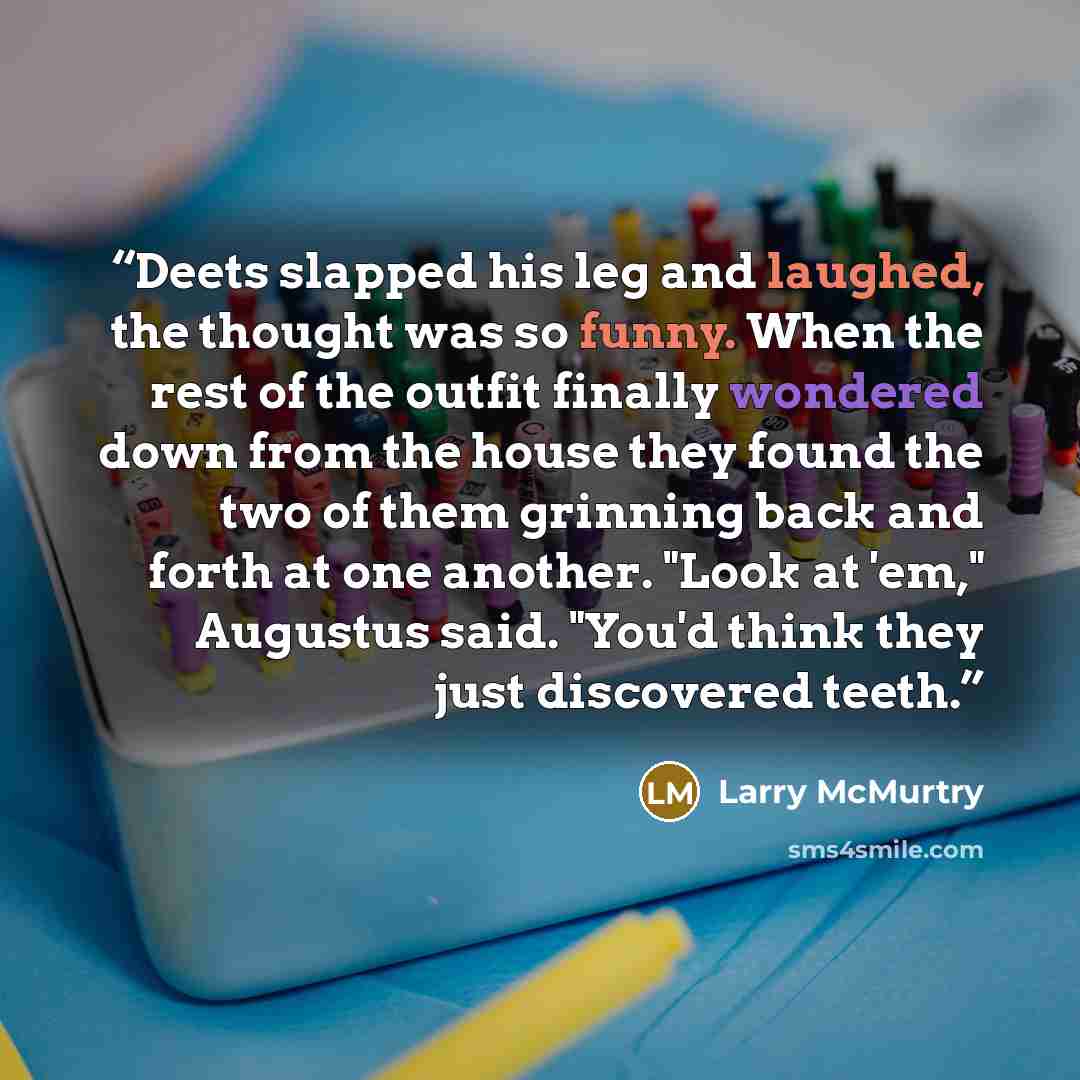 “Deets slapped his leg and laughed, the thought was so funny. When the rest of the outfit finally wondered down from the house they found the two of them grinning back and forth at one another. "Look at 'em," Augustus said. "You'd think they just discovered teeth.” quote by Larry McMurtry