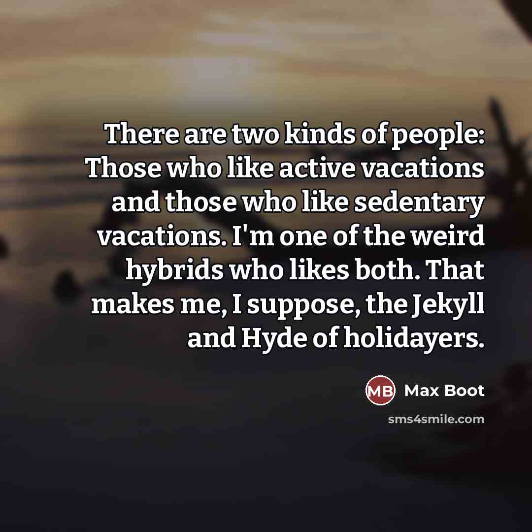 “There are two kinds of people: Those who like active vacations and those who like sedentary vacations. I'm one of the weird hybrids who likes both. That makes me, I suppose, the Jekyll and Hyde of holidayers.” quote by Max Boot