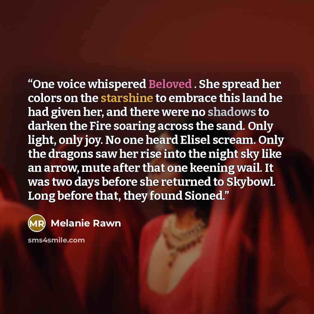 “One voice whispered Beloved . She spread her colors on the starshine to embrace this land he had given her, and there were no shadows to darken the Fire soaring across the sand. Only light, only joy. No one heard Elisel scream. Only the dragons saw her rise into the night sky like an arrow, mute…” quote by Melanie Rawn