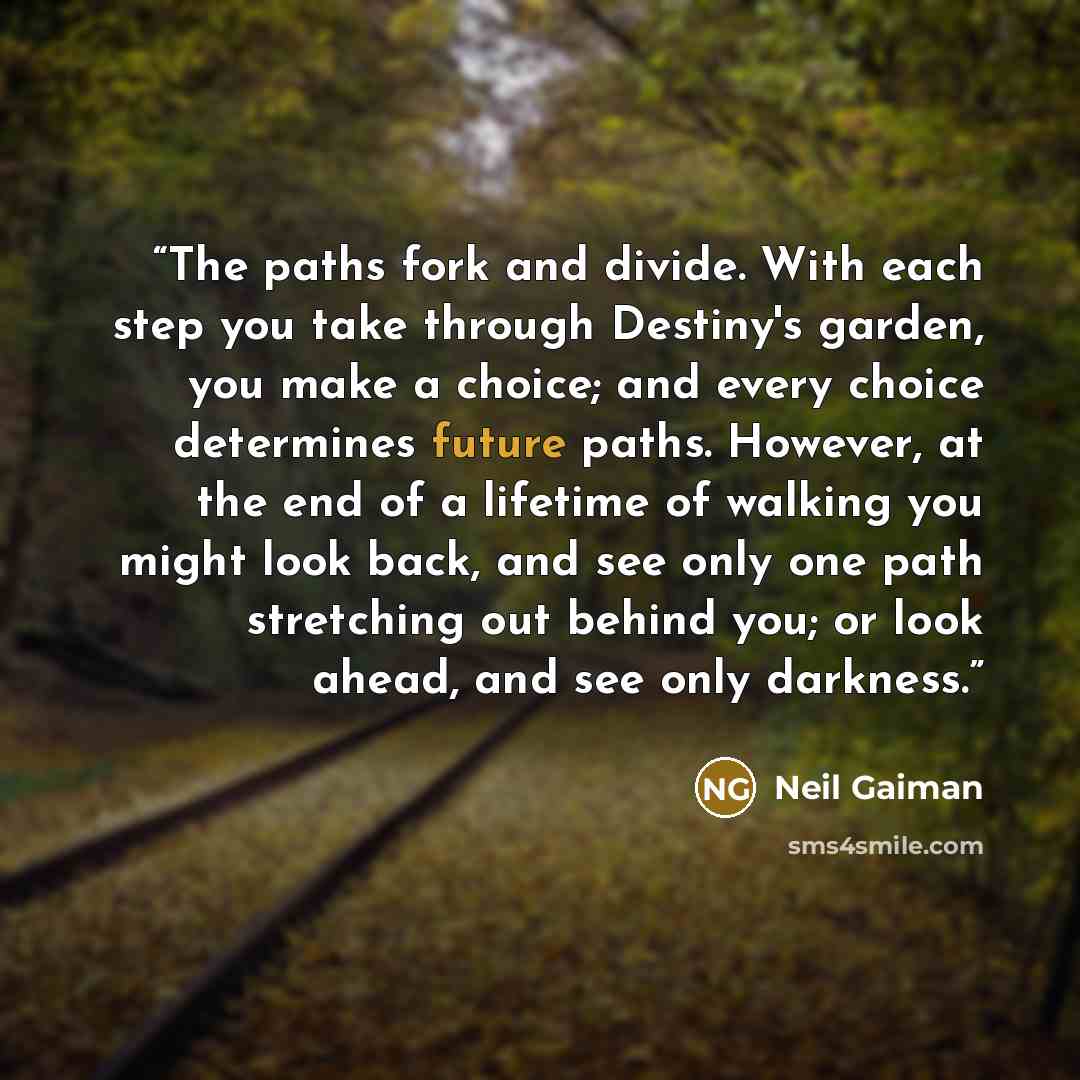 “The paths fork and divide. With each step you take through Destiny's garden, you make a choice; and every choice determines future paths. However, at the end of a lifetime of walking you might look back, and see only one path stretching out behind you; or look ahead, and see only darkness.” quote by Neil Gaiman