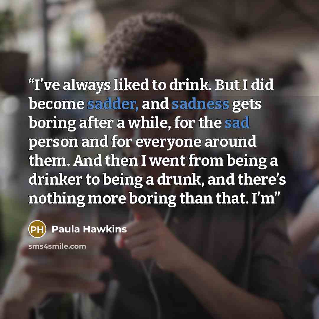 “I’ve always liked to drink. But I did become sadder, and sadness gets boring after a while, for the sad person and for everyone around them. And then I went from being a drinker to being a drunk, and there’s nothing more boring than that. I’m” quote by Paula Hawkins