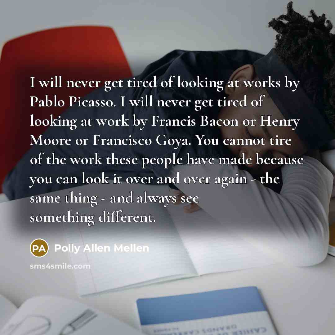 “I will never get tired of looking at works by Pablo Picasso. I will never get tired of looking at work by Francis Bacon or Henry Moore or Francisco Goya. You cannot tire of the work these people have made because you can look it over and over again - the same thing - and always see something…” quote by Polly Allen Mellen