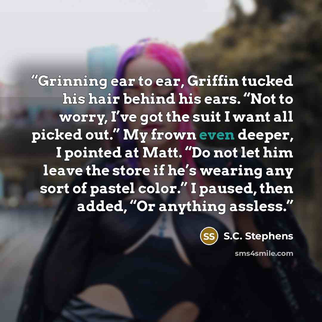 “Grinning ear to ear, Griffin tucked his hair behind his ears. “Not to worry, I’ve got the suit I want all picked out.” My frown even deeper, I pointed at Matt. “Do not let him leave the store if he’s wearing any sort of pastel color.” I paused, then added, “Or anything assless.” quote by S.C. Stephens