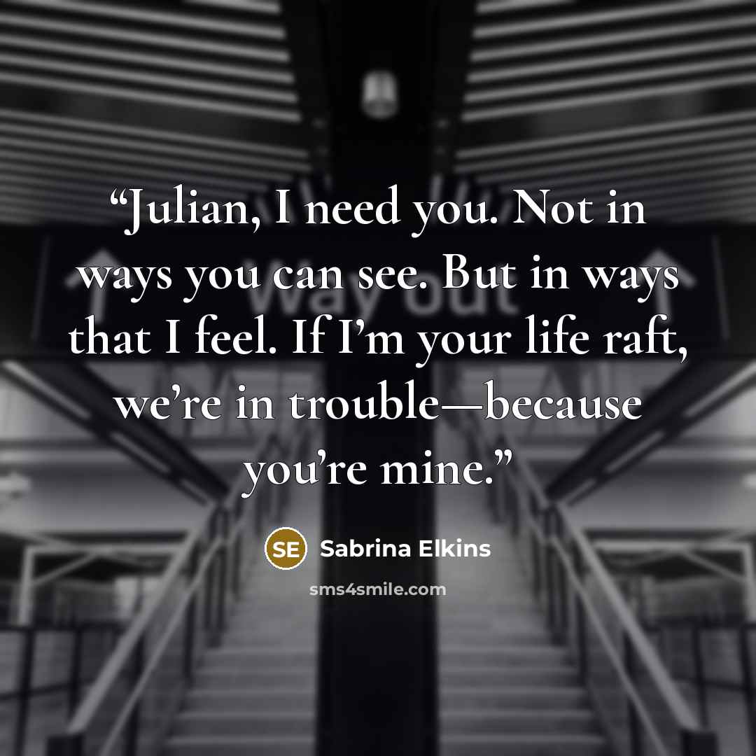 “Julian, I need you. Not in ways you can see. But in ways that I feel. If I’m your life raft, we’re in trouble—because you’re mine.” quote by Sabrina Elkins