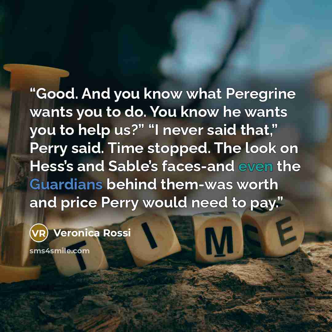“Good. And you know what Peregrine wants you to do. You know he wants you to help us?” “I never said that,” Perry said. Time stopped. The look on Hess’s and Sable’s faces-and even the Guardians behind them-was worth and price Perry would need to pay.” quote by Veronica Rossi