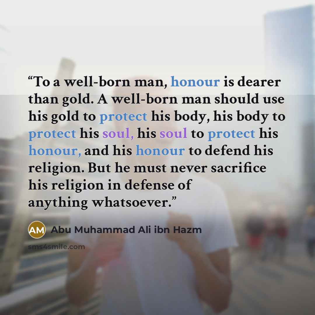 “To a well-born man, honour is dearer than gold. A well-born man should use his gold to protect his body, his body to protect his soul, his soul to protect his honour, and his honour to defend his religion. But he must never sacrifice his religion in defense of anything whatsoever.” quote by Abu Muhammad Ali ibn Hazm