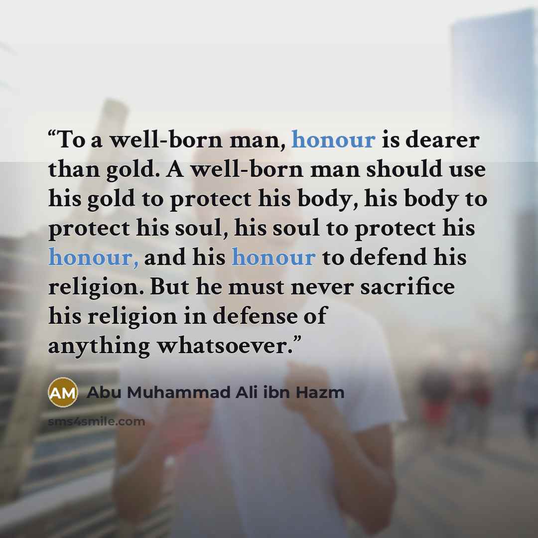 “To a well-born man, honour is dearer than gold. A well-born man should use his gold to protect his body, his body to protect his soul, his soul to protect his honour, and his honour to defend his religion. But he must never sacrifice his religion in defense of anything whatsoever.” quote by Abu Muhammad Ali ibn Hazm