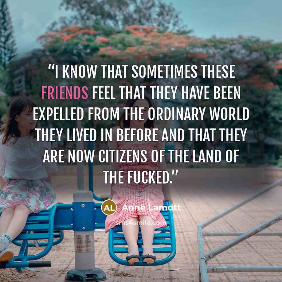 “I know that sometimes these friends feel that they have been expelled from the ordinary world they lived in before and that they are now citizens of the Land of the Fucked.” quote by Anne Lamott