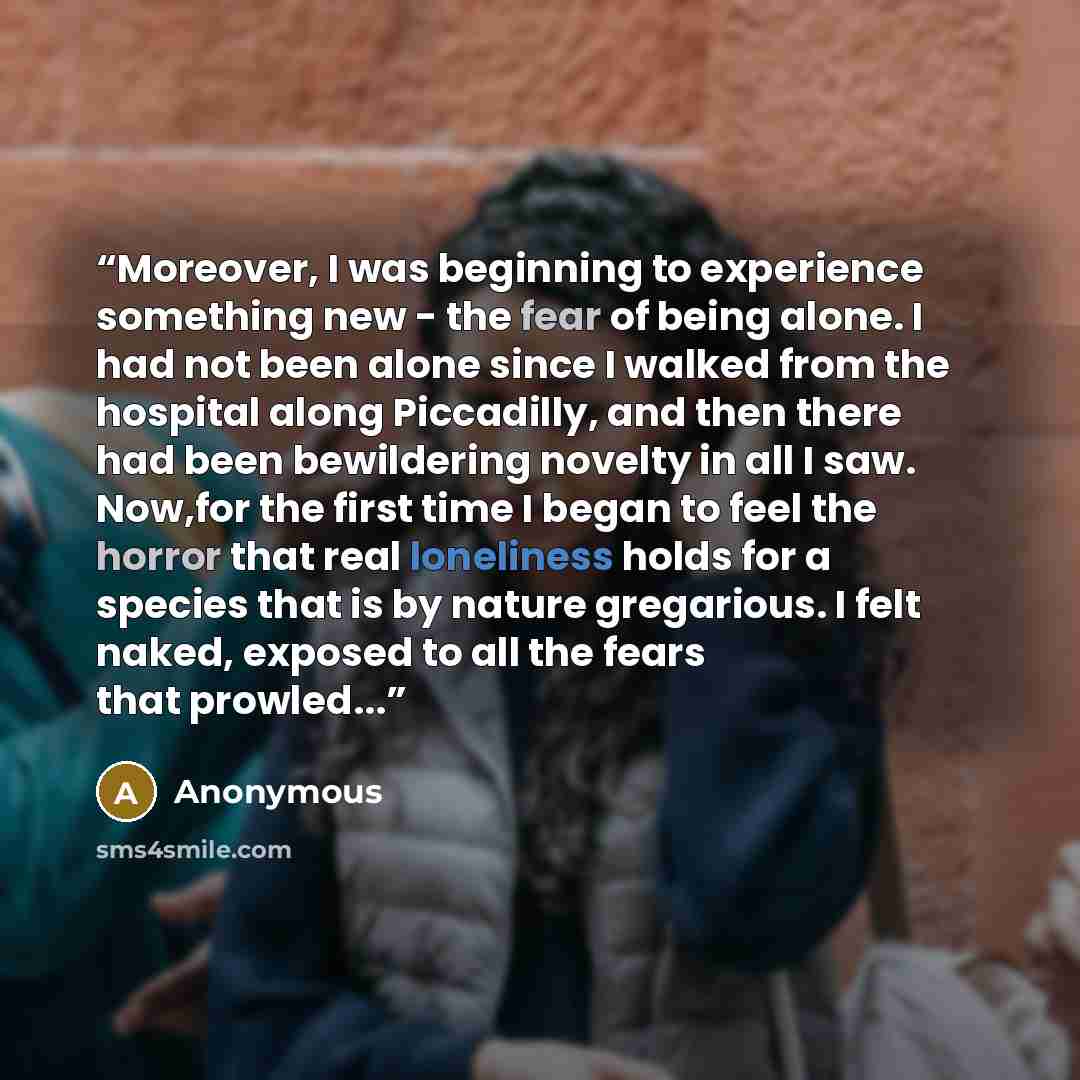 “Moreover, I was beginning to experience something new - the fear of being alone. I had not been alone since I walked from the hospital along Piccadilly, and then there had been bewildering novelty in all I saw. Now,for the first time I began to feel the horror that real loneliness holds for a…” quote by Anonymous