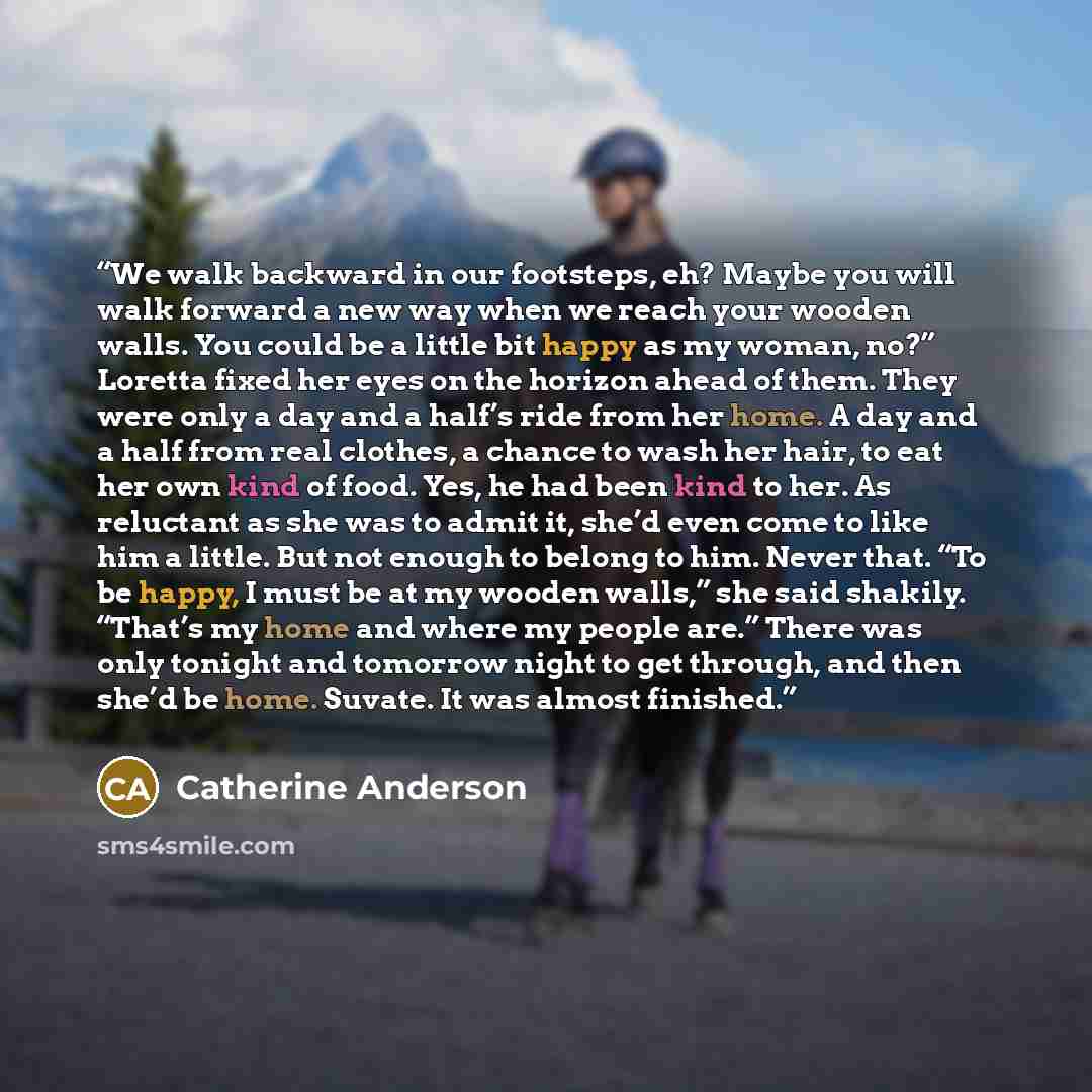 “We walk backward in our footsteps, eh? Maybe you will walk forward a new way when we reach your wooden walls. You could be a little bit happy as my woman, no?” Loretta fixed her eyes on the horizon ahead of them. They were only a day and a half’s ride from her home. A day and a half from real…” quote by Catherine Anderson