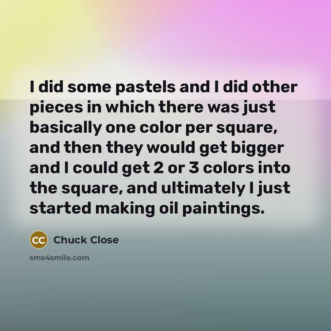 “I did some pastels and I did other pieces in which there was just basically one color per square, and then they would get bigger and I could get 2 or 3 colors into the square, and ultimately I just started making oil paintings.” quote by Chuck Close